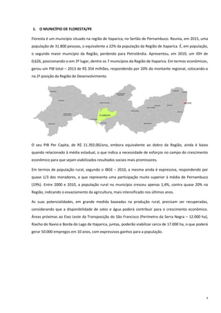 4
1. O MUNICÍPIO DE FLORESTA/PE
Floresta é um município situado na região de Itaparica, no Sertão de Pernambuco. Reunia, em 2015, uma
população de 31.800 pessoas, o equivalente a 22% da população da Região de Itaparica. É, em população,
o segundo maior município da Região, perdendo para Petrolândia. Apresentou, em 2010, um IDH de
0,626, posicionando-o em 3º lugar, dentre os 7 municípios da Região de Itaparica. Em termos econômicos,
gerou um PIB total – 2013 de R$ 354 milhões, respondendo por 20% do montante regional, colocando-a
na 2ª posição da Região de Desenvolvimento.
O seu PIB Per Capita, de R$ 11.392,00/ano, embora equivalente ao dobro da Região, ainda é baixo
quando relacionado à média estadual, o que indica a necessidade de esforços no campo do crescimento
econômico para que sejam viabilizados resultados sociais mais promissores.
Em termos de população rural, segundo o IBGE – 2010, a mesma ainda é expressiva, respondendo por
quase 1/3 dos moradores, o que representa uma participação muito superior à média de Pernambuco
(19%). Entre 2000 e 2010, a população rural no município cresceu apenas 1,4%, contra quase 20% na
Região, indicando o esvaziamento da agricultura, mais intensificado nos últimos anos.
As suas potencialidades, em grande medida baseadas na produção rural, precisam ser recuperadas,
considerando que a disponibilidade de solos e água poderá contribuir para o crescimento econômico.
Áreas próximas ao Eixo Leste da Transposição do São Francisco (Perímetro da Serra Negra – 12.000 ha),
Riacho do Navio e Borda do Lago de Itaparica, juntas, poderão viabilizar cerca de 17.000 ha, o que poderá
gerar 50.000 empregos em 10 anos, com expressivos ganhos para a população.
 