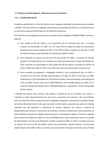 5
1.1 Floresta no Cenário Regional – Relevante mas sem Crescimento
1.1.1. Considerações Gerais
A estatística aplicada tem o mérito de eliminar mitos e expurgar abstrações inconsistentes que escondem
a verdade. Floresta encontra-se estagnada, ainda que essa constatação não elimine a sua relevância como
um dos centros regionais da RD Itaparica e do Sertão Pernambucano.
Para identificar sua estagnação basta verificar que dados oficiais da Agência CONDEPE/FIDEM, mostram o
seguinte:
a) Com relação ao PIB Per Capita, o seu crescimento não foi suficiente para que o município
mudasse de classificação. Em 2007, era o 5º maior PIB Per Capita do Sertão de Pernambuco,
permanecendo em igual posição em 2013. O seu PIB Per Capita, naquele ano, equivalia a 41,2%
do obtido em Recife, experimentando uma queda para 40,6% em 2013;
b) Com referência ao volume financeiro do PIB total gerado em 2005, o município de Floresta
ocupava a 9ª posição dentre os municípios do Sertão, permanecendo em igual classificação em
2013, reduzindo sua participação no valor global do PIB dos maiores municípios do Sertão, de
4,2% em 2005, para 3,6% em 2013, o que indica que outros municípios estão crescendo mais;
c) Numa avaliação da população, a estagnação também é clara, considerando que, em 2007, o
município era o 18º maior (Sertão), passando para o 17º lugar em 2015. O município, em 2007,
respondia por 2,7% da população dos 18 maiores do Sertão, contra participação quase idêntica de
2,9%, em 2015. Floresta, hoje, tem 31.800 habitantes, contra 26.600 pessoas em 2007. Os 17
maiores municípios do Sertão reúnem 1.083.600 habitantes, o equivalente a 11,6% da população
de Pernambuco.
É verdade que apenas estas variáveis não explicam o dinamismo de um município. No entanto, é
impossível se obter desenvolvimento sem que ocorra crescimento da economia e dos consumidores.
Estes três elementos (PIB Per Capita, PIB total e População) estagnados, mostram que o resultado da ação
do Governo Municipal não tem sido capaz de operar transformações, pautando suas ações em métodos
superados que não favorecem o crescimento de Floresta. Explicam, com clareza, a ausência de
planejamento para acelerar o crescimento da economia, melhorar infraestrutura urbana, aproveitar as
potencialidades da agricultura irrigada, caprinovinocultura e dos pequenos negócios. Floresta é o segundo
polo econômico da Região de Itaparica e tem possibilidades para crescer, desde que mude o seu padrão
de administração. Em termos de PIB gerado, mantida a posição de 2005, em 2013 o município teria que
ter gerado mais cerca de R$ 50 milhões, mesmo para permanecer naquele patamar. O crescimento
experimentado entre 2005 e 2013, no universo dos nove maiores municípios do Sertão, coloca Floresta
 
