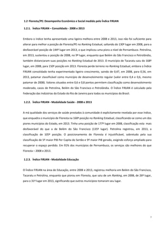 7
1.2 Floresta/PE: Desempenho Econômico e Social medido pelo Índice FIRJAN
1.2.1. Índice FIRJAN – Consolidado - 2008 e 2013
Embora o índice tenha apresentado uma ligeira melhora entre 2008 e 2013, isso não foi suficiente para
alterar para melhor a posição de Floresta/PE no Ranking Estadual, saltando do 130ª lugar em 2008, para a
desfavorável posição de 144º lugar em 2013, o que implicou uma piora a nível de Pernambuco. Petrolina,
em 2013, sustentou a posição de 2008, no 9º lugar, enquanto que Belém do São Francisco e Petrolândia,
também distanciaram suas posições no Ranking Estadual de 2013. O município de Tacaratu saiu do 168º
lugar, em 2008, para 150ª posição em 2013. Floresta perde terreno no Ranking Estadual, embora o Índice
FIRJAN consolidado tenha experimentado ligeiro crescimento, saindo de 0,47, em 2008, para 0,56, em
2013, patamar classificável como município de desenvolvimento regular (valor entre 0,4 e 0,6, mesmo
patamar de 2008). Valores situados entre 0,6 e 0,8 pontos permitem classificação como desenvolvimento
moderado, casos de Petrolina, Belém do São Francisco e Petrolândia. O Índice FIRJAN é calculado pela
Federação das Indústrias do Estado do Rio de Janeiro para todos os municípios do Brasil.
1.2.2. Índice FIRJAN - Modalidade Saúde - 2008 e 2013
A má qualidade dos serviços de saúde prestados à comunidade é explicitamente revelada por esse índice,
que enquadra o município de Floresta na 168ª posição no Ranking Estadual, classificando-se como um dos
piores municípios do Estado, em 2013. Tinha uma posição de 177º lugar em 2008, classificação esta mais
desfavorável do que a de Belém do São Francisco (135º lugar). Petrolina registrou, em 2013, a
classificação de 105ª posição. O posicionamento de Floresta é injustificável, sobretudo pela sua
classificação de 5º maior PIB Per Capita do Sertão e 9º maior PIB gerado, exigindo esforço ampliado para
recuperar o espaço perdido. Em 91% dos municípios de Pernambuco, os serviços são melhores do que
Floresta – 2008 e 2013.
1.2.3. Índice FIRJAN - Modalidade Educação
O Índice FIRJAN na área de Educação, entre 2008 e 2013, registrou melhoria em Belém do São Francisco,
Tacaratu e Petrolina, enquanto que piorou em Floresta, que saiu de um Ranking, em 2008, de 26º lugar,
para o 31º lugar em 2013, significando que outros municípios tomaram seu lugar.
 
