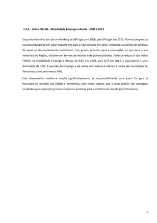 8
1.2.4. Índice FIRJAN – Modalidade Emprego e Renda - 2008 e 2013
Enquanto Petrolina saiu de um Ranking de 38º lugar, em 2008, para 9º lugar em 2013, Floresta despencou
sua classificação do 69º lugar naquele ano para a 130ª posição em 2013, indicando a ausência de políticas
de apoio ao desenvolvimento econômico, com graves prejuízos para a população, no que pese a sua
relevância na Região, inclusive em termos de receitas e de potencialidades. Floresta reduziu o seu Índice
FIRJAN, na modalidade Emprego e Renda, de 0,43, em 2008, para 0,37 em 2013, o equivalente a uma
diminuição de 15%. A questão do emprego e da renda em Floresta é inferior à média dos municípios de
Pernambuco em pelo menos 40%.
Este desempenho medíocre amplia significativamente as responsabilidades para quem for gerir o
município no período 2017/2020 e demonstra, com muita clareza, que a atual gestão não conseguiu
resultados que pudessem provocar impactos positivos para a melhoria de vida do povo florestano.
 