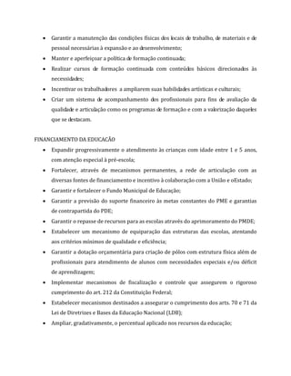  Garantir a manutenção das condições físicas dos locais de trabalho, de materiais e de
pessoal necessárias à expansão e ao desenvolvimento;
 Manter e aperfeiçoar a política de formação continuada;
 Realizar cursos de formação continuada com conteúdos básicos direcionados às
necessidades;
 Incentivar os trabalhadores a ampliarem suas habilidades artísticas e culturais;
 Criar um sistema de acompanhamento dos profissionais para fins de avaliação da
qualidade e articulação como os programas de formação e com a valorização daqueles
que se destacam.
FINANCIAMENTO DA EDUCACÃO
 Expandir progressivamente o atendimento às crianças com idade entre 1 e 5 anos,
com atenção especial à pré-escola;
 Fortalecer, através de mecanismos permanentes, a rede de articulação com as
diversas fontes de financiamento e incentivo à colaboração com a União e oEstado;
 Garantir e fortalecer o Fundo Municipal de Educação;
 Garantir a previsão do suporte financeiro às metas constantes do PME e garantias
de contrapartida do PDE;
 Garantir o repasse de recursos para as escolas através do aprimoramento do PMDE;
 Estabelecer um mecanismo de equiparação das estruturas das escolas, atentando
aos critérios mínimos de qualidade e eficiência;
 Garantir a dotação orçamentária para criação de pólos com estrutura física além de
profissionais para atendimento de alunos com necessidades especiais e/ou déficit
de aprendizagem;
 Implementar mecanismos de fiscalização e controle que assegurem o rigoroso
cumprimento do art. 212 da Constituição Federal;
 Estabelecer mecanismos destinados a assegurar o cumprimento dos arts. 70 e 71 da
Lei de Diretrizes e Bases da Educação Nacional (LDB);
 Ampliar, gradativamente, o percentual aplicado nos recursos da educação;
 