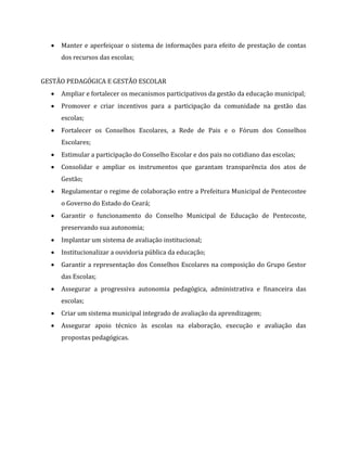  Manter e aperfeiçoar o sistema de informações para efeito de prestação de contas
dos recursos das escolas;
GESTÃO PEDAGÓGICA E GESTÃO ESCOLAR
 Ampliar e fortalecer os mecanismos participativos da gestão da educação municipal;
 Promover e criar incentivos para a participação da comunidade na gestão das
escolas;
 Fortalecer os Conselhos Escolares, a Rede de Pais e o Fórum dos Conselhos
Escolares;
 Estimular a participação do Conselho Escolar e dos pais no cotidiano das escolas;
 Consolidar e ampliar os instrumentos que garantam transparência dos atos de
Gestão;
 Regulamentar o regime de colaboração entre a Prefeitura Municipal de Pentecostee
o Governo do Estado do Ceará;
 Garantir o funcionamento do Conselho Municipal de Educação de Pentecoste,
preservando sua autonomia;
 Implantar um sistema de avaliação institucional;
 Institucionalizar a ouvidoria pública da educação;
 Garantir a representação dos Conselhos Escolares na composição do Grupo Gestor
das Escolas;
 Assegurar a progressiva autonomia pedagógica, administrativa e financeira das
escolas;
 Criar um sistema municipal integrado de avaliação da aprendizagem;
 Assegurar apoio técnico às escolas na elaboração, execução e avaliação das
propostas pedagógicas.
 