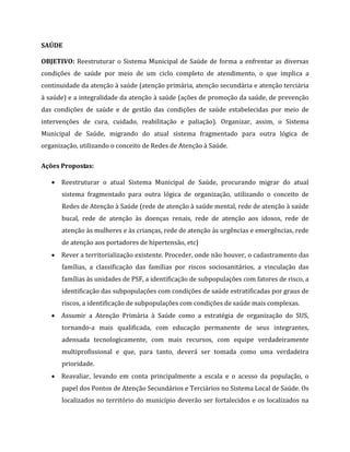 SAÚDE
OBJETIVO: Reestruturar o Sistema Municipal de Saúde de forma a enfrentar as diversas
condições de saúde por meio de um ciclo completo de atendimento, o que implica a
continuidade da atenção à saúde (atenção primária, atenção secundária e atenção terciária
à saúde) e a integralidade da atenção à saúde (ações de promoção da saúde, de prevenção
das condições de saúde e de gestão das condições de saúde estabelecidas por meio de
intervenções de cura, cuidado, reabilitação e paliação). Organizar, assim, o Sistema
Municipal de Saúde, migrando do atual sistema fragmentado para outra lógica de
organização, utilizando o conceito de Redes de Atenção à Saúde.
Ações Propostas:
 Reestruturar o atual Sistema Municipal de Saúde, procurando migrar do atual
sistema fragmentado para outra lógica de organização, utilizando o conceito de
Redes de Atenção à Saúde (rede de atenção à saúde mental, rede de atenção à saúde
bucal, rede de atenção às doenças renais, rede de atenção aos idosos, rede de
atenção às mulheres e às crianças, rede de atenção às urgências e emergências, rede
de atenção aos portadores de hipertensão, etc)
 Rever a territorialização existente. Proceder, onde não houver, o cadastramento das
famílias, a classificação das famílias por riscos sociosanitários, a vinculação das
famílias às unidades de PSF, a identificação de subpopulações com fatores de risco, a
identificação das subpopulações com condições de saúde estratificadas por graus de
riscos, a identificação de subpopulações com condições de saúde mais complexas.
 Assumir a Atenção Primária à Saúde como a estratégia de organização do SUS,
tornando-a mais qualificada, com educação permanente de seus integrantes,
adensada tecnologicamente, com mais recursos, com equipe verdadeiramente
multiprofissional e que, para tanto, deverá ser tomada como uma verdadeira
prioridade.
 Reavaliar, levando em conta principalmente a escala e o acesso da população, o
papel dos Pontos de Atenção Secundários e Terciários no Sistema Local de Saúde. Os
localizados no território do município deverão ser fortalecidos e os localizados na
 