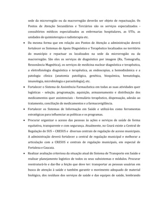 sede da microrregião ou da macrorregião deverão ser objeto de repactuação. Os
Pontos de Atenção Secundários e Terciários são os serviços especializados -
consultórios médicos especializados as enfermarias hospitalares, as UTIs, as
unidades de quimioterapia e radioterapia etc.
 Da mesma forma que em relação aos Pontos de Atenção a administração deverá
fortalecer os Sistemas de Apoio Diagnóstico e Terapêutico localizados no território
do município e repactuar os localizados na sede da microrregião ou da
macrorregião. São eles os serviços de diagnóstico por imagem (Rx, Tomografia,
Ressonância Magnética), os serviços de medicina nuclear diagnóstica e terapêutica,
a eletrofisiologia diagnóstica e terapêutica, as endoscopias, a hemodinâmica e a
patologia clínica (anatomia patológica, genética, bioquímica, hematologia,
imunologia, microbiologia e parasitologia), etc.
 Fortalecer o Sistema de Assistência Farmacêutica em todas as suas atividades quer
logísticas - seleção, programação, aquisição, armazenamento e distribuição dos
medicamentos quer assistenciais - formulário terapêutico, dispensação, adesão ao
tratamento, conciliação de medicamentos e a farmacovigilância.
 Fortalecer os Sistemas de Informação em Saúde e utilizá-los como ferramentas
estratégicas para influenciar as políticas e os programas.
 Procurar organizar o acesso das pessoas às ações e serviços de saúde de forma
equitativa, transparente e com segurança. Atualmente, no Ceará existe a Central de
Regulação do SUS – CRESUS e diversas centrais de regulação de acesso municipais.
A administração deverá fortalecer a central de regulação municipal e melhorar a
articulação com a CRESUS e centrais de regulação municipais, em especial de
Fortaleza e Caucaia.
 Realizar avaliação criteriosa da situação atual do Sistema de Transporte em Saúde e
realizar planejamento logístico de todos os seus subsistemas e módulos. Procurar
reestruturá-lo e dar-lhe a feição que deve ter: transportar as pessoas usuárias em
busca de atenção à saúde e também garantir o movimento adequado de material
biológico, dos resíduos dos serviços de saúde e das equipes de saúde, lembrando
 