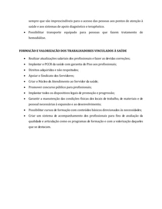 sempre que são imprescindíveis para o acesso das pessoas aos pontos de atenção à
saúde e aos sistemas de apoio diagnóstico e terapêutico.
 Possibilitar transporte equipado para pessoas que fazem tratamento de
hemodiálise.
FORMACÃO E VALORIZACÃO DOS TRABALHADORES VINCULADOS À SAÚDE
 Realizar atualizações salariais dos profissionais e fazer as devidas correções;
 Implantar o PCCR da saúde com garantia do Piso aos profissionais;
 Direitos adquiridos e não respeitados;
 Apoiar o Sindicato dos Servidores;
 Criar o Núcleo de Atendimento ao Servidor da saúde;
 Promover concurso público para profissionais;
 Implantar todos os dispositivos legais de promoção e progressão;
 Garantir a manutenção das condições físicas dos locais de trabalho, de materiais e de
pessoal necessárias à expansão e ao desenvolvimento;
 Possibilitar cursos de formação com conteúdos básicos direcionados às necessidades;
 Criar um sistema de acompanhamento dos profissionais para fins de avaliação da
qualidade e articulação como os programas de formação e com a valorização daqueles
que se destacam.
 
