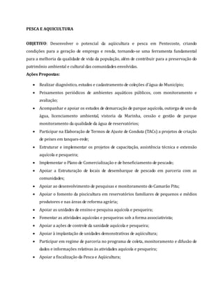 PESCA E AQUICULTURA
OBJETIVO: Desenvolver o potencial da aqüicultura e pesca em Pentecoste, criando
condições para a geração de emprego e renda, tornando-se uma ferramenta fundamental
para a melhoria da qualidade de vida da população, além de contribuir para a preservação do
patrimônio ambiental e cultural das comunidades envolvidas.
Ações Propostas:
 Realizar diagnóstico, estudos e cadastramento de coleções d'água do Município;
 Peixamentos periódicos de ambientes aquáticos públicos, com monitoramento e
avaliação;
 Acompanhar e apoiar os estudos de demarcação de parque aquícola, outorga de uso da
água, licenciamento ambiental, vistoria da Marinha, cessão e gestão de parque
monitoramento da qualidade da água de reservatórios;
 Participar na Elaboração de Termos de Ajuste de Conduta (TACs) a projetos de criação
de peixes em tanques-rede;
 Estruturar e implementar os projetos de capacitação, assistência técnica e extensão
aquícola e pesqueira;
 Implementar o Plano de Comercialização e de beneficiamento de pescado;
 Apoiar a Estruturação de locais de desembarque de pescado em parceria com as
comunidades;
 Apoiar ao desenvolvimento de pesquisas e monitoramento do Camarão Pitu;
 Apoiar o fomento da piscicultura em reservatórios familiares de pequenos e médios
produtores e nas áreas de reforma agrária;
 Apoiar as unidades de ensino e pesquisa aquícola e pesqueira;
 Fomentar as atividades aquícolas e pesqueiras sob a forma associativista;
 Apoiar a ações de controle da sanidade aquícola e pesqueira;
 Apoiar à implantação de unidades demonstrativas de aqüicultura;
 Participar em regime de parceria no programa de coleta, monitoramento e difusão de
dados e informações relativas às atividades aquícola e pesqueira;
 Apoiar a fiscalização da Pesca e Aqüicultura;
 