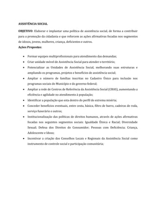 ASSISTÊNCIA SOCIAL
OBJETIVO: Elaborar e implantar uma política de assistência social, de forma a contribuir
para a promoção da cidadania e que reforcem as ações afirmativas focadas nos segmentos
de idosos, jovens, mulheres, criança, deficientes e outros.
Ações Propostas:
 Formar equipes multiprofissionais para atendimento das demandas;
 Criar unidade móvel de Assistência Social para atender o território;
 Potencializar as Unidades de Assistência Social, melhorando suas estruturas e
ampliando os programas, projetos e benefícios de assistência social;
 Ampliar o número de famílias inscritas no Cadastro Único para inclusão nos
programas sociais do Município e do governo federal;
 Ampliar a rede de Centros de Referência da Assistência Social (CRAS), aumentando a
eficiência e agilidade no atendimento à população;
 Identificar a população que esta dentro do perfil de extrema miséria;
 Conceder benefícios eventuais, entre cesta, básica, filtro de barro, cadeiras de roda,
serviço funerário e outros;
 Institucionalização das políticas de direitos humanos, através de ações afirmativas
focadas nos seguintes segmentos sociais: Igualdade Étnica e Racial; Diversidade
Sexual; Defesa dos Direitos do Consumidor; Pessoas com Deficiência; Criança,
Adolescente e Idoso;
 Incentivar a criação dos Conselhos Locais e Regionais da Assistência Social como
instrumento de controle social e participação comunitária;
 