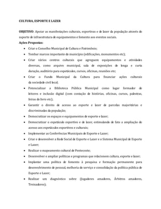 CULTURA, ESPORTE E LAZER
OBJETIVO: Apoiar as manifestações culturais, esportivas e de lazer da população através do
suporte de infraestrutura de equipamentos e fomento aos eventos sociais.
Ações Propostas:
 Criar o Conselho Municipal de Cultura e Patrimônio;
 Tombar marcos importante do município (edificações, monumentos etc);
 Criar vários centros culturais que agreguem equipamentos e atividades
diversas, como arquivo municipal, sala de exposições de longa e curta
duração, auditório para espetáculos, cursos, oficinas, reuniões etc;
 Criar o Fundo Municipal da Cultura para financiar ações culturais
da sociedade civil local;
 Potencializar a Biblioteca Pública Municipal como lugar formador de
leitores e inclusão digital (com contação de histórias, oficinas, cursos, palestras,
feiras do livro etc);
 Garantir o direito de acesso ao esporte e lazer de parcelas majoritárias e
discriminadas da população;
 Democratizar os espaços e equipamentos de esporte e lazer;
 Democratizar o espetáculo esportivo e de lazer, estimulando de fato a ampliação do
acesso aos espetáculos esportivos e culturais;
 Implementar as Conferências Municipais de Esporte e Lazer;
 Criar e desenvolver a Rede Social de Esporte e Lazer e o Sistema Municipal de Esporte
e Lazer;
 Realizar o mapeamento cultural de Pentecoste;
 Desenvolver e ampliar políticas e programas que relacionem cultura, esporte e lazer;
 Implantar uma política de fomento à pesquisa e formação permanente para
desenvolvimento de pessoal, melhoria do serviço e consolidação da política pública de
Esporte e Lazer;
 Realizar um diagnóstico sobre (Jogadores amadores, Árbitros amadores,
Treinadores);
 