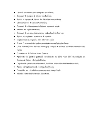  Garantir orçamento para o esporte e a cultura;
 Construir de campos de futebol nos Bairros;
 Apoiar às equipes de futebol dos Bairros e comunidades;
 Otimizar do uso do Ginásio Carneirão;
 Construir de pista para caminhada na parede do açude;
 Realizar dos jogos estudantis;
 Construir de um ginásio de esporte na localidade de Serrota;
 Apoiar a criação de a associação de esporte;
 Implementar de programa para a terceira idade;
 Criar o Programa de inclusão dos portadores de deficiências física;
 Criar Iluminação no estádio municipal, campos de bairros e campos comunidades
rurais;
 Criar Centros de Cultura, Arte e Esporte;
 Aproveitar os prédios públicos subutilizados na zona rural para implantação de
Centros de Cultura e Inclusão Digital;
 Organizar e apoiar de Campeonatos, Torneios, e demais atividades desportivas;
 Apoiar à criação da Escola Municipal de Dança;
 Consolidar um calendário de eventos culturais da Cidade;
 Realizar Feiras nos distritos e localidades.
 