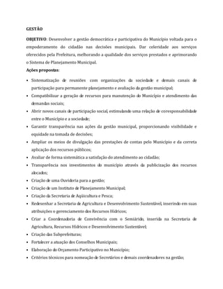 GESTÃO
OBJETIVO: Desenvolver a gestão democrática e participativa do Município voltada para o
empoderamento do cidadão nas decisões municipais. Dar celeridade aos serviços
oferecidos pela Prefeitura, melhorando a qualidade dos serviços prestados e aprimorando
o Sistema de Planejamento Municipal.
Ações propostas:
• Sistematização de reuniões com organizações da sociedade e demais canais de
participação para permanente planejamento e avaliação da gestão municipal;
• Compatibilizar a geração de recursos para manutenção do Município e atendimento das
demandas sociais;
• Abrir novos canais de participação social, estimulando uma relação de coresponsabilidade
entre o Município e a sociedade;
• Garantir transparência nas ações da gestão municipal, proporcionando visibilidade e
equidade na tomada de decisões;
• Ampliar os meios de divulgação das prestações de contas pelo Município e da correta
aplicação dos recursos públicos;
• Avaliar de forma sistemática a satisfação do atendimento ao cidadão;
• Transparência nos investimentos do município através da publicização dos recursos
alocados;
• Criação de uma Ouvidoria para a gestão;
• Criação de um Instituto de Planejamento Municipal;
• Criação da Secretaria de Aqüicultura e Pesca;
• Redesenhar a Secretaria de Agricultura e Desenvolvimento Sustentável, inserindo em suas
atribuições o gerenciamento dos Recursos Hídricos;
• Criar a Coordenadoria de Convivência com o Semiárido, inserida na Secretaria de
Agricultura, Recursos Hídricos e Desenvolvimento Sustentável;
• Criação das Subprefeituras;
• Fortalecer a atuação dos Conselhos Municipais;
• Elaboração do Orçamento Participativo no Município;
• Critérios técnicos para nomeação de Secretários e demais coordenadores na gestão;
 