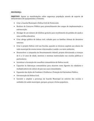 SEGURANÇA
OBJETIVO: Apoiar as manifestações sobre segurança população através do suporte de
infraestrutura de equipamentos e fomento.
 Criar a Guarda Municipal e Defesa Civil de Pentecoste;
 Realizar de Concurso Público para preenchimento dos cargos de implementação e
estruturação;
 Divulgar de um número de telefone gratuito para recebimento de pedidos de ajuda e
uma cartilha educativa;
 Criar abrigo público de defesa civil, voltado para as famílias vítimas de desastres
naturais;
 Criar o projeto Defeso civil nas Escolas, quando os técnicos expõem aos alunos da
rede municipal de ensino temas relacionados à saúde e ao meio ambiente;
 Desenvolver a campanha de Desarmamento infantil, projeto direcionado a crianças
de 6 a 13 anos de idade, meninos e meninas matriculados nas escolas públicas e
particulares;
 Incentivar a formação de conselhos comunitários de Defesa social;
 Capacitar às lideranças comunitárias para atuarem como Agentes da cidadania e
multiplicadores da cultura de paz nas suas comunidades;
 Expansão das Ações de Combate à Violência e Proteção do Patrimônio Público;
 Estruturação da Defesa Civil;
 Garantir e ampliar a presença da Guarda Municipal no entorno das escolas e
unidades de saúde municipais, parques, praças e festas populares.
 