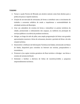 TURISMO
 Tornar o açude Pereira de Miranda um atrativo natural, como bom destino para a
prática de pesca e esporte náuticos;
 Criação de um mercado de artesanato, de forma a contribuir com o crescimento do
trabalho e economia solidária de modo a impulsionar a sustentabilidade da
atividade turística do Município;
 Criar um calendário de eventos de forma a intensificar os pontos turísticos da
cidade, promovendo o ordenamento dos espaços, na melhoria da prestação de
serviços públicos e na oferta de produtos turísticos;
 Abrigar, ao longo do mês de julho, uma ampla programação de festas com grandes
apresentações musicais e feiras de artesanato, durante o período de férias e de alta
estação turística;
 Desenvolver o Software de Informações Turísticas da Cidade, estruturado em Banco
de Dados, disponível para consultas na Internet aos turistas, pesquisadores e
investidores;
 Promover e/ou captar eventos geradores de fluxo turístico e divulgar nas feiras e
eventos de turismo do Brasil;
 Estimular e facilitar a abertura de linhas de incentivo/crédito a pequenos
empreendimentos turísticos.
 