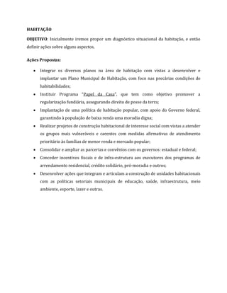 HABITAÇÃO
OBJETIVO: Inicialmente iremos propor um diagnóstico situacional da habitação, e então
definir ações sobre alguns aspectos.
Ações Propostas:
 Integrar os diversos planos na área de habitação com vistas a desenvolver e
implantar um Plano Municipal de Habitação, com foco nas precárias condições de
habitabilidades;
 Instituir Programa “Papel da Casa”, que tem como objetivo promover a
regularização fundiária, assegurando direito de posse da terra;
 Implantação de uma política de habitação popular, com apoio do Governo federal,
garantindo à população de baixa renda uma moradia digna;
 Realizar projetos de construção habitacional de interesse social com vistas a atender
os grupos mais vulneráveis e carentes com medidas afirmativas de atendimento
prioritário às famílias de menor renda e mercado popular;
 Consolidar e ampliar as parcerias e convênios com os governos: estadual e federal;
 Conceder incentivos fiscais e de infra-estrutura aos executores dos programas de
arrendamento residencial, crédito solidário, pró-moradia e outros;
 Desenvolver ações que integram e articulam a construção de unidades habitacionais
com as políticas setoriais municipais de educação, saúde, infraestrutura, meio
ambiente, esporte, lazer e outras.
 
