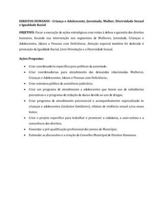 DIREITOS HUMANOS - Criança e Adolescente, Juventude, Mulher, Diversidade Sexual
e Igualdade Racial
OBJETIVO: Focar a execução de ações estratégicas com vistas à defesa e garantia dos direitos
humanos, focando sua intervenção nos segmentos de Mulheres, Juventude, Crianças e
Adolescentes, Idosos e Pessoas com Deficiência. Atenção especial também foi dedicada à
promoção da Igualdade Racial, Livre Orientação e a Diversidade Sexual.
Ações Propostas:
 Criar coordenadoria específica para políticas da juventude;
 Criar coordenadorias para atendimento das demandas relacionadas Mulheres,
Crianças e Adolescentes, Idosos e Pessoas com Deficiência;
 Criar estrutura pública de assistência judiciária;
 Criar um programa de atendimento a adolescentes que fazem uso de substâncias
psicoativas e o programa de redução de danos devido ao uso de drogas;
 Criar programa de atendimento psicossocial e acompanhamento especializado às
crianças e adolescentes (inclusive familiares), vítimas de violência sexual e/ou maus
tratos;
 Criar o projeto específico para trabalhar e promover a cidadania, a auto-estima e a
consciência dos direitos;
 Fomentar a pré-qualificação profissional dos jovens do Município;
 Estimular as discussões e a criação do Conselho Municipal de Direitos Humanos.
 