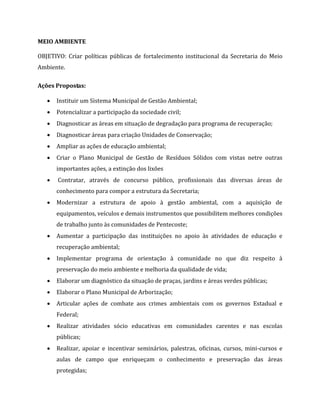 MEIO AMBIENTE
OBJETIVO: Criar políticas públicas de fortalecimento institucional da Secretaria do Meio
Ambiente.
Ações Propostas:
 Instituir um Sistema Municipal de Gestão Ambiental;
 Potencializar a participação da sociedade civil;
 Diagnosticar as áreas em situação de degradação para programa de recuperação;
 Diagnosticar áreas para criação Unidades de Conservação;
 Ampliar as ações de educação ambiental;
 Criar o Plano Municipal de Gestão de Resíduos Sólidos com vistas netre outras
importantes ações, a extinção dos lixões
 Contratar, através de concurso público, profissionais das diversas áreas de
conhecimento para compor a estrutura da Secretaria;
 Modernizar a estrutura de apoio à gestão ambiental, com a aquisição de
equipamentos, veículos e demais instrumentos que possibilitem melhores condições
de trabalho junto às comunidades de Pentecoste;
 Aumentar a participação das instituições no apoio às atividades de educação e
recuperação ambiental;
 Implementar programa de orientação à comunidade no que diz respeito à
preservação do meio ambiente e melhoria da qualidade de vida;53
 Elaborar um diagnóstico da situação de praças, jardins e áreas verdes públicas;
 Elaborar o Plano Municipal de Arborização;
 Articular ações de combate aos crimes ambientais com os governos Estadual e
Federal;
 Realizar atividades sócio educativas em comunidades carentes e nas escolas
públicas;
 Realizar, apoiar e incentivar seminários, palestras, oficinas, cursos, mini-cursos e
aulas de campo que enriqueçam o conhecimento e preservação das áreas
protegidas;
 