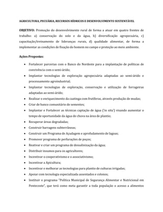 AGRICULTURA, PECUÁRIA, RECURSOS HÍDRICOS E DESENVOLVIMENTO SUSTENTÁVEL
OBJETIVO: Promoção do desenvolvimento rural de forma a atuar em quatro frentes de
trabalho: a) conservação do solo e da água, b) diversificação agropecuária, c)
capacitação/treinamento de lideranças rurais, d) qualidade alimentar, de forma a
implementar as condições de fixação do homem no campo e proteção ao meio ambiente.
Ações Propostas:
 Fortalecer parcerias com o Banco do Nordeste para a implantação de políticas de
convivência com o semi-árido;
 Implantar tecnologias de exploração agropecuária adaptadas ao semi-árido e
processamento agroindustrial;
 Implantar tecnologias de exploração, conservação e utilização de forrageiras
adaptadas ao semi-árido;
 Realizar o enriquecimento da caatinga com frutíferas, através produção de mudas;
 Criar de banco comunitário de sementes;
 Implantar e Fortalecer as técnicas captação de água (‘in situ’) visando aumentar o
tempo de oportunidade da água de chuva na área de plantio;
 Recuperar áreas degradadas;
 Construir barragens subterrâneas;
 Construir um Programa de Açudagem e aprofudamento de lagoas;
 Promover programa de perfurações de poços;
 Reativar e criar um programa de dessalinização da água;
 Distribuir insumos para os agricultores;
 Incentivar o cooperativismo e o associativismo;
 Incentivar a Apicultura;
 Incentivar e melhorar as tecnologias para plantio de culturas irrigadas;
 Apoiar com tecnologia especializada assentados e colonos;
 Instituir o programa "Política Municipal de Segurança Alimentar e Nutricional em
Pentecoste", que terá como meta garantir a toda população o acesso a alimentos
 