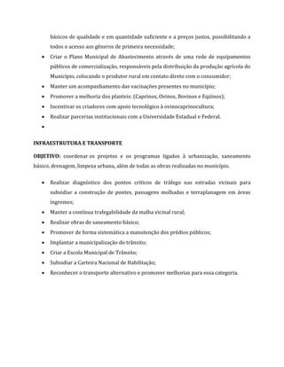 básicos de qualidade e em quantidade suficiente e a preços justos, possibilitando a
todos o acesso aos gêneros de primeira necessidade;
 Criar o Plano Municipal de Abastecimento através de uma rede de equipamentos
públicos de comercialização, responsáveis pela distribuição da produção agrícola do
Município, colocando o produtor rural em contato direto com o consumidor;
 Manter um acompanhamento das vacinações presentes no município;
 Promover a melhoria dos planteis: (Caprinos, Ovinos, Bovinos e Eqüinos);
 Incentivar os criadores com apoio tecnológico à ovinocaprinocultura;
 Realizar parcerias institucionais com a Universidade Estadual e Federal.

INFRAESTRUTURA E TRANSPORTE
OBJETIVO: coordenar os projetos e os programas ligados à urbanização, saneamento
básico, drenagem, limpeza urbana, além de todas as obras realizadas no município.
 Realizar diagnóstico dos pontos críticos de tráfego nas estradas vicinais para
subsidiar a construção de pontes, passagens molhadas e terraplanagem em áreas
íngremes;
 Manter a contínua trafegabilidade da malha vicinal rural;
 Realizar obras de saneamento básico;
 Promover de forma sistemática a manutenção dos prédios públicos;
 Implantar a municipalização do trânsito;
 Criar a Escola Municipal de Trânsito;
 Subsidiar a Carteira Nacional de Habilitação;
 Reconhecer o transporte alternativo e promover melhorias para essa categoria.
 