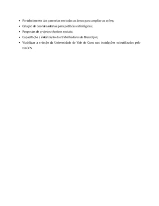 • Fortalecimento das parcerias em todas as áreas para ampliar as ações;
• Criação de Coordenadorias para políticas estratégicas;
• Propostas de projetos técnicos sociais;
• Capacitação e valorização dos trabalhadores do Município;
• Viabilizar a criação da Universidade do Vale do Curu nas instalações subutilizadas pelo
DNOCS.
 