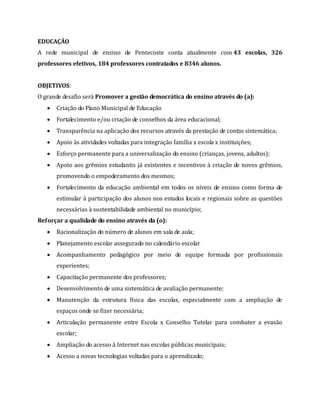 EDUCAÇÃO
A rede municipal de ensino de Pentecoste conta atualmente com 43 escolas, 326
professores efetivos, 184 professores contratados e 8346 alunos.
OBJETIVOS:
O grande desafio será Promover a gestão democrática do ensino através do (a):
 Criação do Plano Municipal de Educação
 Fortalecimento e/ou criação de conselhos da área educacional;
 Transparência na aplicação dos recursos através da prestação de contas sistemática;
 Apoio às atividades voltadas para integração família x escola x instituições;
 Esforço permanente para a universalização do ensino (crianças, jovens, adultos);
 Apoio aos grêmios estudantis já existentes e incentivos à criação de novos grêmios,
promovendo o empoderamento dos mesmos;
 Fortalecimento da educação ambiental em todos os níveis de ensino como forma de
estimular à participação dos alunos nos estudos locais e regionais sobre as questões
necessárias à sustentabilidade ambiental no município;
Reforçar a qualidade do ensino através da (o):
 Racionalização do número de alunos em sala de aula;
 Planejamento escolar assegurado no calendário escolar
 Acompanhamento pedagógico por meio de equipe formada por profissionais
experientes;
 Capacitação permanente dos professores;
 Desenvolvimento de uma sistemática de avaliação permanente;
 Manutenção da estrutura física das escolas, especialmente com a ampliação de
espaços onde se fizer necessária;
 Articulação permanente entre Escola x Conselho Tutelar para combater a evasão
escolar;
 Ampliação do acesso à Internet nas escolas públicas municipais;
 Acesso a novas tecnologias voltadas para o aprendizado;
 