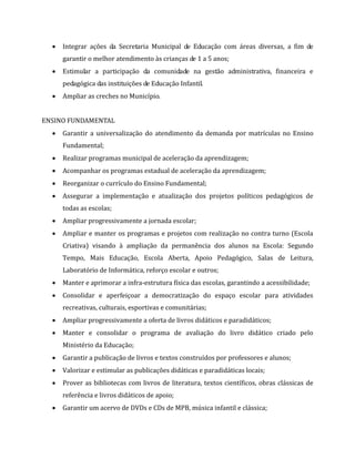  Integrar ações da Secretaria Municipal de Educação com áreas diversas, a fim de
garantir o melhor atendimento às crianças de 1 a 5 anos;
 Estimular a participação da comunidade na gestão administrativa, financeira e
pedagógica das instituições de Educação Infantil.
 Ampliar as creches no Município.
ENSINO FUNDAMENTAL
 Garantir a universalização do atendimento da demanda por matrículas no Ensino
Fundamental;
 Realizar programas municipal de aceleração da aprendizagem;
 Acompanhar os programas estadual de aceleração da aprendizagem;
 Reorganizar o currículo do Ensino Fundamental;
 Assegurar a implementação e atualização dos projetos políticos pedagógicos de
todas as escolas;
 Ampliar progressivamente a jornada escolar;
 Ampliar e manter os programas e projetos com realização no contra turno (Escola
Criativa) visando à ampliação da permanência dos alunos na Escola: Segundo
Tempo, Mais Educação, Escola Aberta, Apoio Pedagógico, Salas de Leitura,
Laboratório de Informática, reforço escolar e outros;
 Manter e aprimorar a infra-estrutura física das escolas, garantindo a acessibilidade;
 Consolidar e aperfeiçoar a democratização do espaço escolar para atividades
recreativas, culturais, esportivas e comunitárias;
 Ampliar progressivamente a oferta de livros didáticos e paradidáticos;
 Manter e consolidar o programa de avaliação do livro didático criado pelo
Ministério da Educação;
 Garantir a publicação de livros e textos construídos por professores e alunos;
 Valorizar e estimular as publicações didáticas e paradidáticas locais;
 Prover as bibliotecas com livros de literatura, textos científicos, obras clássicas de
referência e livros didáticos de apoio;
 Garantir um acervo de DVDs e CDs de MPB, música infantil e clássica;
 