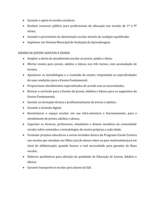  Garantir o apoio às tarefas escolares;
 Realizar concurso público para profissionais da educação nas escolas de 1ª à 9ª
séries;
 Garantir o provimento da alimentação escolar através de cardápio equilibrado;
 Implantar um Sistema Municipal de Avaliação da Aprendizagem.
ENSINO DE JOVENS ADULTOS E IDOSOS
 Ampliar a oferta do atendimento escolar ao jovem, adulto e idoso;
 Ofertar ensino para jovens, adultos e idosos nos três turnos, com acomodação de
turmas;
 Aprimorar as metodologias e o conteúdo de ensino, respeitando as especificidades
de suas condições para o Ensino Fundamental;
 Proporcionar atendimentos especializados de acordo com as necessidades;
 Revisar o currículo para o Ensino de Jovens, Adultos e Idosos para os segmentos do
Ensino Fundamental;
 Investir na formação técnica e profissionalizante de jovens e adultos;
 Garantir a inclusão digital;
 Reestruturar o espaço escolar, em sua infra-estrutura e funcionamento, para o
atendimento de jovens, adultos e idosos;
 Capacitar os técnicos, professores, estudantes e demais membros da comunidade
escolar sobre conteúdos e metodologias de ensino próprias a cada idade;
 Formular projetos educativos a serem incluídos dentro do Programa Escola Criativa
nas escolas que atendam aos filhos (as) de alunas mães ou pais matriculados(as) em
nível de alfabetização, quando houver a real necessidade para garantia do fluxo
escolar;
 Elaborar parâmetros para aferição da qualidade da Educação de Jovens, Adultos e
Idosos;
 Garantir transporte te escolar para alunos da EJA.
 