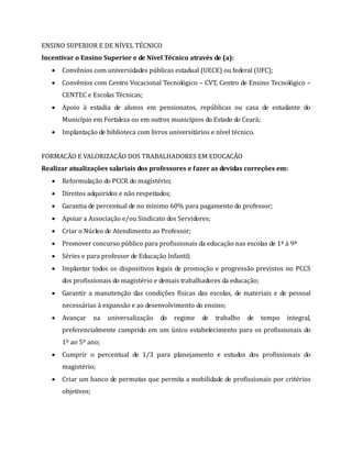 ENSINO SUPERIOR E DE NÍVEL TÉCNICO
Incentivar o Ensino Superior e de Nível Técnico através de (a):
 Convênios com universidades públicas estadual (UECE) ou federal (UFC);
 Convênios com Centro Vocacional Tecnológico – CVT, Centro de Ensino Tecnológico –
CENTEC e Escolas Técnicas;
 Apoio à estadia de alunos em pensionatos, repúblicas ou casa de estudante do
Município em Fortaleza ou em outros municípios do Estado do Ceará;
 Implantação de biblioteca com livros universitários e nível técnico.
FORMACÃO E VALORIZACÃO DOS TRABALHADORES EM EDUCACÃO
Realizar atualizações salariais dos professores e fazer as devidas correções em:
 Reformulação do PCCR do magistério;
 Direitos adquiridos e não respeitados;
 Garantia de percentual de no mínimo 60% para pagamento do professor;
 Apoiar a Associação e/ou Sindicato dos Servidores;
 Criar o Núcleo de Atendimento ao Professor;
 Promover concurso público para profissionais da educação nas escolas de 1ª à 9ª
 Séries e para professor de Educação Infantil;
 Implantar todos os dispositivos legais de promoção e progressão previstos no PCCS
dos profissionais do magistério e demais trabalhadores da educação;
 Garantir a manutenção das condições físicas das escolas, de materiais e de pessoal
necessárias à expansão e ao desenvolvimento do ensino;
 Avançar na universalização do regime de trabalho de tempo integral,
preferencialmente cumprido em um único estabelecimento para os profissionais do
1º ao 5º ano;
 Cumprir o percentual de 1/3 para planejamento e estudos dos profissionais do
magistério;
 Criar um banco de permutas que permita a mobilidade de profissionais por critérios
objetivos;
 