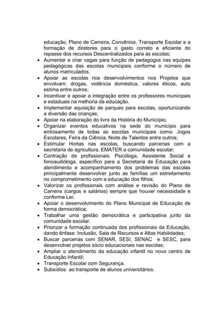 educação, Plano de Carreira, Convênios, Transporte Escolar e a
formação de diretores para o gasto correto e eficiente do
repasse dos recursos Descentralizados para as escolas;
 Aumentar e criar vagas para função de pedagogos nas equipes
pedagógicas das escolas municipais conforme o número de
alunos matriculados.
 Apoiar as escolas nos desenvolvimentos nos Projetos que
envolvam: drogas, violência doméstica, valores éticos, auto
estima entre outros;
 Incentivar e apoiar a integração entre os professores municipais
e estaduais na melhoria da educação.
 Implementar aquisição de parques para escolas, oportunizando
a diversão das crianças;
 Apoiar na elaboração do livro da História do Município;
 Organizar eventos educativos na sede do município para
entrosamento de todas as escolas municipais como: Jogos
Escolares, Feira da Ciência, Noite de Talentos entre outros;
 Estimular Hortas nas escolas, buscando parcerias com a
secretaria de agricultura, EMATER a comunidade escolar;
 Contração de profissionais: Psicóloga, Assistente Social e
fonoaudióloga, específico para a Secretaria de Educação para
atendimento e acompanhamento dos problemas das escolas
principalmente desenvolver junto as famílias um estreitamento
no comprometimento com a educação dos filhos;
 Valorizar os profissionais com análise e revisão do Plano de
Carreira (cargos e salários) sempre que houver necessidade e
conforme Lei;
 Apoiar o desenvolvimento do Plano Municipal de Educação de
forma democrática;
 Trabalhar uma gestão democrática e participativa junto da
comunidade escolar.
 Priorizar a formação continuada dos profissionais da Educação,
dando ênfase: Inclusão, Sala de Recursos e Altas Habilidades;
 Buscar parcerias com SENAR, SESI, SENAC e SESC, para
desenvolver projetos sócio educacionais nas escolas;
 Ampliar o atendimento da educação infantil no novo centro de
Educação Infantil;
 Transporte Escolar com Segurança.
 Subsídios ao transporte de alunos universitários.
 