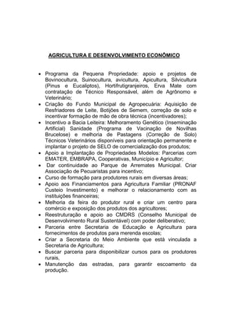 AGRICULTURA E DESENVOLVIMENTO ECONÔMICO
 Programa da Pequena Propriedade: apoio e projetos de
Bovinocultura, Suinocultura, avicultura, Apicultura, Silvicultura
(Pinus e Eucaliptos), Hortifrutigranjeiros, Erva Mate com
contratação de Técnico Responsável, além de Agrônomo e
Veterinário;
 Criação do Fundo Municipal de Agropecuária: Aquisição de
Resfriadores de Leite, Botijões de Semem, correção de solo e
incentivar formação de mão de obra técnica (incentivadores);
 Incentivo a Bacia Leiteira: Melhoramento Genético (Inseminação
Artificial) Sanidade (Programa de Vacinação de Novilhas
Brucelose) e melhoria de Pastagens (Correção de Solo)
Técnicos Veterinários disponíveis para orientação permanente e
implantar o projeto de SELO de comercialização dos produtos;
 Apoio a Implantação de Propriedades Modelos: Parcerias com
EMATER, EMBRAPA, Cooperativas, Município e Agricultor;
 Dar continuidade ao Parque de Arremates Municipal. Criar
Associação de Pecuaristas para incentivo;
 Curso de formação para produtores rurais em diversas áreas;
 Apoio aos Financiamentos para Agricultura Familiar (PRONAF
Custeio Investimento) e melhorar o relacionamento com as
instituições financeiras;
 Melhoria da feira do produtor rural e criar um centro para
comércio e exposição dos produtos dos agricultores;
 Reestruturação e apoio ao CMDRS (Conselho Municipal de
Desenvolvimento Rural Sustentável) com poder deliberativo;
 Parceria entre Secretaria de Educação e Agricultura para
fornecimentos de produtos para merenda escolas;
 Criar a Secretaria do Meio Ambiente que está vinculada a
Secretaria de Agricultura;
 Buscar parceria para disponibilizar cursos para os produtores
rurais,
 Manutenção das estradas, para garantir escoamento da
produção.
 
