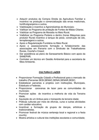  Adquirir produtos da Compra Direita da Agricultura Familiar e
incentivo na produção e comercialização das ervas medicinais,
hortifrutigranjeiros e outros.
 Viabilização e incentivo a Agroindústrias do Município;
 Vialilizar os Programa de proteção de Fontes de Matas Ciliares;
 Viabilizar os Programa de Moradia no Meio Rural;
 Vialbilizar os Programa Porteira a dentro (horas Máquinas para
produtor Rural) incentivo a tanque de peixe, construção de silo,
terraplanagens e outros;
 Apoio a Regularização Fundiária no Meio Rural;
 Apoio e assessoramento formação e fortalecimento das
associações em Parceria com o Sindicato de Trabalhadores
Rurais, Coorlaf e Cresol;
 Dar assistência ao plano de Saneaamento Básico com apoio da
SANEPAR;
 Contratar um técnico em Gestão Ambiental para a secretaria de
Meio Ambiente.
CULTURA E LAZER
 Proporcionar Formação Cidadã e Profissional para o mercado de
trabalho (Parcerias SESI,SENAC,SENAI,SENAR,SESC;
 Estabelecer parcerias e projetos com instituições, Municipais,
Estaduais e Federais;
 Proporcionar caravanas de lazer para as comunidades do
município;
 Promover ações de incentivo a melhoria de vida da Terceira
Idade;
 Aquisição de um ônibus para o transporte da terceira idade;
 Práticas culturais por meio de oficinas, curso e outras atividades
com caráter educativo;
 Incentivar a formação de grupos de danças, artísticas e
tradicionalistas.
 Promover festival de música sertaneja local e regional e a festa
country;
 Mostra artística e cultural dos institições escolares e comunidade;
 