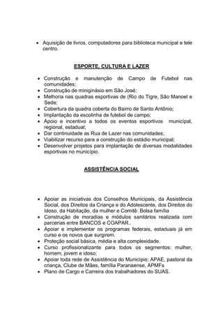  Aquisição de livros, computadores para biblioteca municipal e tele
centro.
ESPORTE, CULTURA E LAZER
 Construção e manutenção de Campo de Futebol nas
comunidades;
 Construção de miniginásio em São José;
 Melhoria nas quadras esportivas de (Rio do Tigre, São Manoel e
Sede;
 Cobertura da quadra coberta do Bairro de Santo Antônio;
 Implantação da escolinha de futebol de campo;
 Apoio e incentivo a todos os eventos esportivos municípal,
regional, estadual;
 Dar continuidade as Rua de Lazer nas comunidades;
 Viabilizar recurso para a construção do estádio municipal;
 Desenvolver projetos para implantação de diversas modalidades
esportivas no município.
ASSISTÊNCIA SOCIAL
 Apoiar as iniciativas dos Conselhos Municipais, da Assistência
Social, dos Direitos da Criança e do Adolescente, dos Direitos do
Idoso, da Habitação, da mulher e Comitê: Bolsa família
 Construção de moradias e módulos sanitários realizada com
parcerias entre BANCOS e COAPAR..
 Apoiar e implementar os programas federais, estaduais já em
curso e os novos que surgirem.
 Proteção social básica, média e alta complexidade.
 Curso profissionalizante para todos os segmentos: mulher,
homem, jovem e idoso;
 Apoiar toda rede de Assistência do Município: APAE, pastoral da
criança, Clube de Mães, família Paranaense, APMFs
 Plano de Cargo e Carreira dos trabalhadores do SUAS.
 