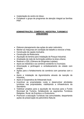  Implantação do centro do Idoso;
 Fortalecer o grupo de programas de atenção integral as famílias
PAIF.
ADMINISTRAÇÃO, COMÉRCIO, INDÚSTRIA ,TURISMO E
URBANISMO
 Elaborar planejamento das ações do setor rodoviário;
 Manter as máquinas em condição de trabalho e renovar a frota.
 Construção de capela mortuária.
 Construção da Rodoviaria;
 Aquisição do terreno para instalação do Parque Industrial,
 Ampliação da rede de iluminação pública na área urbana;
 Reativar o CDL (Câmara de Dirigentes Lojistas);
 Apoio as indústrias e ao comércio existente no município;
 Arborização e jardinagem e embelezamento da cidade com
praças;
 Ações para o fortalecimento do comércio com parcerias com o
5S;
 Apoio e instalação de Agroindústria através de isenção de
impostos;
 Apoio à Cooperativa de Artesanato local;
 Incentivar as propriedades rurais a desenvolver atividades
turísticas nas propriedades, viabilizando a infraestrutura da
Secretaria.
 Viabilizar projetos para a aquisição de recursos para o Fundo
Municipal de Turismo, fortalecendo os segmentos Turísticos
Religioso, Rural, de Eventos e o Ecoturismo;
 Promover a educação Turísticas nas comunidades, despertando
ações de preservação do patromônio Natural.
 