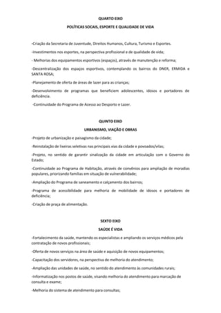 QUARTO EIXO
POLÍTICAS SOCAIS, ESPORTE E QUALIDADE DE VIDA
-Criação da Secretaria de Juventude, Direitos Humanos, Cultura, Turismo e Esportes.
-Investimentos nos esportes, na perspectiva profissional e de qualidade de vida;
- Melhorias dos equipamentos esportivos (espaços), através de manutenção e reforma;
-Descentralização dos espaços esportivos, contemplando os bairros do DNER, ERMIDA e
SANTA ROSA;
-Planejamento de oferta de áreas de lazer para as crianças;
-Desenvolvimento de programas que beneficiem adolescentes, idosos e portadores de
deficiência.
-Continuidade do Programa de Acesso ao Desporto e Lazer.
QUINTO EIXO
URBANISMO, VIAÇÃO E OBRAS
-Projeto de urbanização e paisagismo da cidade;
-Reinstalação de lixeiras seletivas nas principais vias da cidade e povoados/vilas;
-Projeto, no sentido de garantir sinalização da cidade em articulação com o Governo do
Estado;
-Continuidade ao Programa de Habitação, através de convênios para ampliação de moradias
populares, priorizando famílias em situação de vulnerabilidade;
-Ampliação do Programa de saneamento e calçamento dos bairros;
-Programa de acessibilidade para melhoria de mobilidade de idosos e portadores de
deficiência;
-Criação de praça de alimentação.
SEXTO EIXO
SAÚDE É VIDA
-Fortalecimento da saúde, mantendo os especialistas e ampliando os serviços médicos pela
contratação de novos profissionais;
-Oferta de novos serviços na área de saúde e aquisição de novos equipamentos;
-Capacitação dos servidores, na perspectiva de melhoria do atendimento;
-Ampliação das unidades de saúde, no sentido do atendimento às comunidades rurais;
-Informatização nos postos de saúde, visando melhoria do atendimento para marcação de
consulta e exame;
-Melhoria do sistema de atendimento para consultas;
 