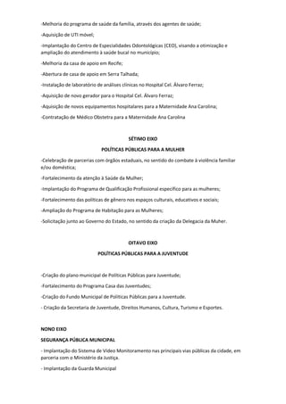 -Melhoria do programa de saúde da família, através dos agentes de saúde;
-Aquisição de UTI móvel;
-Implantação do Centro de Especialidades Odontológicas (CEO), visando a otimização e
ampliação do atendimento à saúde bucal no município;
-Melhoria da casa de apoio em Recife;
-Abertura de casa de apoio em Serra Talhada;
-Instalação de laboratório de análises clínicas no Hospital Cel. Álvaro Ferraz;
-Aquisição de novo gerador para o Hospital Cel. Álvaro Ferraz;
-Aquisição de novos equipamentos hospitalares para a Maternidade Ana Carolina;
-Contratação de Médico Obstetra para a Maternidade Ana Carolina
SÉTIMO EIXO
POLÍTICAS PÚBLICAS PARA A MULHER
-Celebração de parcerias com órgãos estaduais, no sentido do combate à violência familiar
e/ou doméstica;
-Fortalecimento da atenção à Saúde da Mulher;
-Implantação do Programa de Qualificação Profissional específico para as mulheres;
-Fortalecimento das políticas de gênero nos espaços culturais, educativos e sociais;
-Ampliação do Programa de Habitação para as Mulheres;
-Solicitação junto ao Governo do Estado, no sentido da criação da Delegacia da Muher.
OITAVO EIXO
POLÍTICAS PÚBLICAS PARA A JUVENTUDE
-Criação do plano municipal de Políticas Públicas para Juventude;
-Fortalecimento do Programa Casa das Juventudes;
-Criação do Fundo Municipal de Políticas Públicas para a Juventude.
- Criação da Secretaria de Juventude, Direitos Humanos, Cultura, Turismo e Esportes.
NONO EIXO
SEGURANÇA PÚBLICA MUNICIPAL
- Implantação do Sistema de Vídeo Monitoramento nas principais vias públicas da cidade, em
parceria com o Ministério da Justiça.
- Implantação da Guarda Municipal
 
