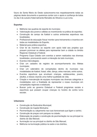 futuro de Santa Maria do Oeste subscrevemo-nos respeitosamente todas as
páginas deste documento e queremos contar com o apoio e confiança de todos
no dia 2 de outubro fraternalmente Reinaldo de Oliveira e Luiz Lima.
Esportes
 Melhoria nas quadras de esporte do município;
 Valorização dos jovens e atletas os incentivando na prática de esportes;
 Construção de campo de futebol e outros ambientes esportivos nas
localidades;
 Profissional de educação física/ monitor para treinamento e incentivo em
todas as modalidades do Esporte;
 Material para prática esportiva;
 Criar lei de incentivo ao esporte com apoio total aos projetos que
possam promover os atletas para representar bem a cidade no âmbito
Regional, Estadual e Federal;
 Programa Copa Cidade com eventos a serem realizados nas diversas
localidades, promovendo assim a interação de todo município;
 Eventos intercolegiais;
 Criar um cadastro de registro de acompanhamento dos Atletas
municipais;
 Criar um calendário de competições dentro do município nas
modalidades de futebol, futsal, vôlei, dança, artes marciais, entre outros;
 Eventos esportivos que envolvam crianças, adolescentes, jovens,
adultos, e idosos visando uma melhor qualidade de vida;
 Criação e manutenção de equipes municipais nas diversas categorias e
modalidades com a finalidade de representar o nosso município em
competições regionais e estaduais;
 Buscar junto ao governo Estadual e Federal programas sociais e
esportivos que possam ocupar crianças no horário de contra turno
escolar.
Urbanismo
 Construção da Rodoviária Municipal;
 Construção da Capela Mortuária;
 Pavimentação ou calçamento nas ruas transversais que ligam o centro;
 Construção de praças com parques na cidade;
 Elaboração de projeto e construção de pavimentação na rua principal no
distrito de São Manoel;
 Iluminação na rua principal no distrito de São Manoel;
 Melhoria na iluminação pública na sede e nos distritos.
 