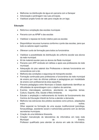  Melhorias na distribuição de água em parceria com a Sanepar
 Arborização e jardinagem nas ruas principais.
 Viabilizar projeto fundo de vale para criação de um lago.
Educação
 Reforma e ampliação das escolas municipais
 Parceria com as APMF’s das escolas
 Viabilizar o repasse do fundo rotativo para as escolas
 Disponibilizar recursos humanos conforme o porte das escolas, para que
todo os setores sejam supridos
 Oferecer curdo de formação para todos os funcionários
 Viabilizar a possibilidade de distribuição de uniforme escolar aos alunos
da rede municipal.
 Kit de material escolar para os alunos da Rede municipal.
 Parceria com APP sindicato em defesa e apoio aos professores da rede
municipal.
 Adequação do piso salarial dos Professores e demais funcionários em
consonância com a lei.
 Melhoria das condições e segurança do transporte escolar.
 Formação continuada para professores e funcionários da rede municipal
de ensino por meio de oficinas práticas e pedagógicas por modalidade
de ensino com profissional da área específica.
 Parceria pedagógica entre Município e Estado objetivando identificar as
dificuldades de aprendizagem com o objetivo de saná-las.
 Eventos intercolegiais periódicos, abordando os seguintes temas:
Cultura, Esporte, Arte, Saúde e Meio Ambiente.
 Estudar a ampliação e melhoramento do horário de funcionamento dos
Centros de Educação Infantil de forma a atender a demanda.
 Melhoria nas estruturas dos prédios escolares como pintura, adaptações
entre outros.
Olhar especial na formação de uma equipe multifuncional (psicóloga,
fonoaudióloga, assistente social e nutricionista) parceria com as demais
secretarias municipais.
 Criação de uma biblioteca Itinerante.
 Criação/ manutenção de laboratórios de informática em toda rede
Municipal de Ensino.
Professor qualificado para atender os alunos em sala de informática.
 