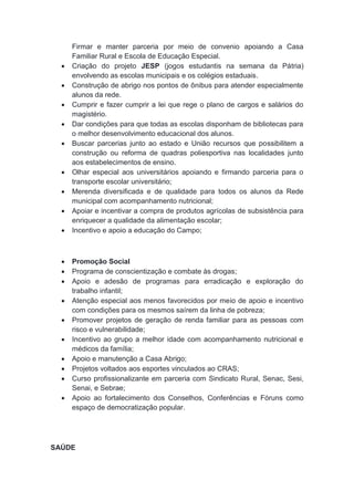 Firmar e manter parceria por meio de convenio apoiando a Casa
Familiar Rural e Escola de Educação Especial.
 Criação do projeto JESP (jogos estudantis na semana da Pátria)
envolvendo as escolas municipais e os colégios estaduais.
 Construção de abrigo nos pontos de ônibus para atender especialmente
alunos da rede.
 Cumprir e fazer cumprir a lei que rege o plano de cargos e salários do
magistério.
 Dar condições para que todas as escolas disponham de bibliotecas para
o melhor desenvolvimento educacional dos alunos.
 Buscar parcerias junto ao estado e União recursos que possibilitem a
construção ou reforma de quadras poliesportiva nas localidades junto
aos estabelecimentos de ensino.
 Olhar especial aos universitários apoiando e firmando parceria para o
transporte escolar universitário;
 Merenda diversificada e de qualidade para todos os alunos da Rede
municipal com acompanhamento nutricional;
 Apoiar e incentivar a compra de produtos agrícolas de subsistência para
enriquecer a qualidade da alimentação escolar;
 Incentivo e apoio a educação do Campo;
 Promoção Social
 Programa de conscientização e combate às drogas;
 Apoio e adesão de programas para erradicação e exploração do
trabalho infantil;
 Atenção especial aos menos favorecidos por meio de apoio e incentivo
com condições para os mesmos saírem da linha de pobreza;
 Promover projetos de geração de renda familiar para as pessoas com
risco e vulnerabilidade;
 Incentivo ao grupo a melhor idade com acompanhamento nutricional e
médicos da família;
 Apoio e manutenção a Casa Abrigo;
 Projetos voltados aos esportes vinculados ao CRAS;
 Curso profissionalizante em parceria com Sindicato Rural, Senac, Sesi,
Senai, e Sebrae;
 Apoio ao fortalecimento dos Conselhos, Conferências e Fóruns como
espaço de democratização popular.
SAÚDE
 