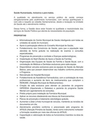 Saúde Humanizada, inclusiva e para todos.
A qualidade no atendimento no serviço público de saúde começa
obrigatoriamente pelo acolhimento humanizado, com serviço aperfeiçoado e
com zelo e respeito ao cidadão Santamariense, desde a recepção na Unidade
de Saúde até o atendimento médico.
Dessa forma, a Gestão deve estar focada na qualidade e resolutividade dos
serviços de Saúde Pública que atenda às necessidades da população.
PROPOSTAS
 Informatização do Centro Municipal de Saúde interligando com todas as
unidades de saúde do município;
 Apoio à participação efetiva do Conselho Municipal de Saúde;
 Fortalecimento dos Consórcios de Saúde, para que a população seja
atendida de forma gratuita na realização de exames e consultas
especializadas;
 Programas de prevenção e combate a Doenças epidemiológicas;
 Implantação do Nasf (Núcleo de Apoio a Saúde da Família);
 Organização das Equipes de Saúde da Família e Saúde Bucal, com a
contratação de Médicos e Dentistas exclusivos para cada equipe.
 Disponibilizar veículos exclusivos para as equipes de Saúde da Atenção
Básica, para que possam desenvolver seu trabalho conforme preconiza
o Programa;
 Manutenção do Hospital Municipal;
 Fortalecimento da Assistência Farmacêutica, com a contratação de mais
profissionais e aumento de itens de medicamentos que compõem o
REMUME ( Relação Municipal de Medicamentos);
 Criação de sala exclusiva para atender os pacientes do programa
HIPERDIA (Hipertensão e Diabetes) e paciente do programa Saúde
Mental com agendamento de consultas;
 Prédio próprio para instalação da Farmácia Municipal;
 Aplicar os recursos obedecendo aos blocos de financiamentos;
 Planos de prevenção e tratamento odontológico gratuito.
 Aumentar e Zelar a frota municipal de veículos, mantendo as revisões de
documentos em dia;
 Atendimento prioritário conforme o preconizado pelo programa do
APSUS (Atenção Primária da Saúde), tendo como instrumento norteador
a formação recebida por meio das oficinas do APSUS;
 Capacitação e valorização de todos os funcionários inseridos na área da
saúde.
 