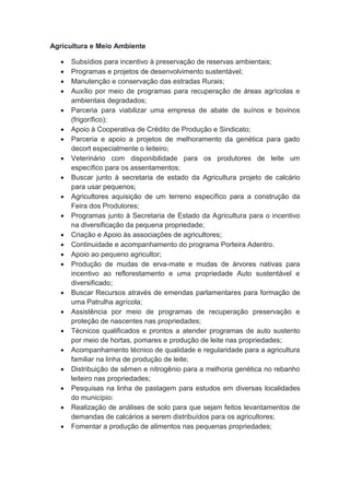 Agricultura e Meio Ambiente
 Subsídios para incentivo à preservação de reservas ambientais;
 Programas e projetos de desenvolvimento sustentável;
 Manutenção e conservação das estradas Rurais;
 Auxílio por meio de programas para recuperação de áreas agrícolas e
ambientais degradados;
 Parceria para viabilizar uma empresa de abate de suínos e bovinos
(frigorífico);
 Apoio à Cooperativa de Crédito de Produção e Sindicato;
 Parceria e apoio a projetos de melhoramento da genética para gado
decort especialmente o leiteiro;
 Veterinário com disponibilidade para os produtores de leite um
específico para os assentamentos;
 Buscar junto à secretaria de estado da Agricultura projeto de calcário
para usar pequenos;
 Agricultores aquisição de um terreno específico para a construção da
Feira dos Produtores;
 Programas junto à Secretaria de Estado da Agricultura para o incentivo
na diversificação da pequena propriedade;
 Criação e Apoio às associações de agricultores;
 Continuidade e acompanhamento do programa Porteira Adentro.
 Apoio ao pequeno agricultor;
 Produção de mudas de erva-mate e mudas de árvores nativas para
incentivo ao reflorestamento e uma propriedade Auto sustentável e
diversificado;
 Buscar Recursos através de emendas parlamentares para formação de
uma Patrulha agrícola;
 Assistência por meio de programas de recuperação preservação e
proteção de nascentes nas propriedades;
 Técnicos qualificados e prontos a atender programas de auto sustento
por meio de hortas, pomares e produção de leite nas propriedades;
 Acompanhamento técnico de qualidade e regularidade para a agricultura
familiar na linha de produção de leite;
 Distribuição de sêmen e nitrogênio para a melhoria genética no rebanho
leiteiro nas propriedades;
 Pesquisas na linha de pastagem para estudos em diversas localidades
do município:
 Realização de análises de solo para que sejam feitos levantamentos de
demandas de calcários a serem distribuídos para os agricultores;
 Fomentar a produção de alimentos nas pequenas propriedades;
 