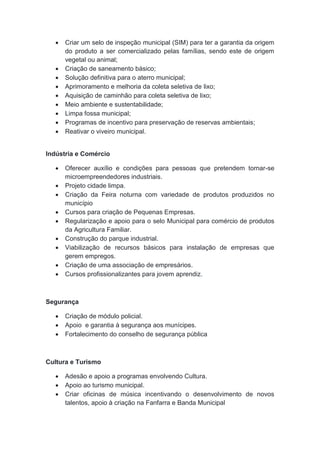  Criar um selo de inspeção municipal (SIM) para ter a garantia da origem
do produto a ser comercializado pelas famílias, sendo este de origem
vegetal ou animal;
 Criação de saneamento básico;
 Solução definitiva para o aterro municipal;
 Aprimoramento e melhoria da coleta seletiva de lixo;
 Aquisição de caminhão para coleta seletiva de lixo;
 Meio ambiente e sustentabilidade;
 Limpa fossa municipal;
 Programas de incentivo para preservação de reservas ambientais;
 Reativar o viveiro municipal.
Indústria e Comércio
 Oferecer auxílio e condições para pessoas que pretendem tornar-se
microempreendedores industriais.
 Projeto cidade limpa.
 Criação da Feira noturna com variedade de produtos produzidos no
município
 Cursos para criação de Pequenas Empresas.
 Regularização e apoio para o selo Municipal para comércio de produtos
da Agricultura Familiar.
 Construção do parque industrial.
 Viabilização de recursos básicos para instalação de empresas que
gerem empregos.
 Criação de uma associação de empresários.
 Cursos profissionalizantes para jovem aprendiz.
Segurança
 Criação de módulo policial.
 Apoio e garantia à segurança aos munícipes.
 Fortalecimento do conselho de segurança pública
Cultura e Turismo
 Adesão e apoio a programas envolvendo Cultura.
 Apoio ao turismo municipal.
 Criar oficinas de música incentivando o desenvolvimento de novos
talentos, apoio à criação na Fanfarra e Banda Municipal
 