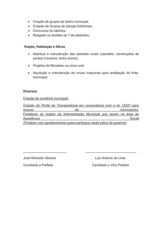  Criação de grupos de teatro municipal.
 Criação de Grupos de danças folclóricas;
 Concursos de talentos.
 Resgatar os desfiles de 7 de setembro;
Viação, Habitação e Obras
 Abertura e manutenção das estradas rurais (cascalho, construções de
pontos e bueiros, entre outros);
 Projetos de Moradias na zona rural,
 Aquisição e manutenção de novas maquinas para ampliação da frota,
municipal;
Diversos
Criação de ouvidoria municipal.
Criação do Portal de Transparência em consonância com a lei 12527 para
acesso de informações.
Fortalecer os órgãos da Administração Municipal que atuam na área de
Assistência Social
(Finalizar com agradecimento quem participou deste plano de governo)
________________________ ____________________________
José Reinoldo Oliveira Luiz Antonio de Lima
Candidato a Prefeito Candidato a Vice Prefeito
 