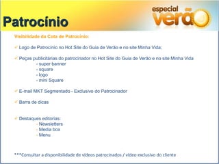 Patrocínio
 Visibilidade da Cota de Patrocínio:

  Logo de Patrocínio no Hot Site do Guia de Verão e no site Minha Vida;

  Peças publicitárias do patrocinador no Hot Site do Guia de Verão e no site Minha Vida
          - super banner
          - square
          - logo
          - mini Square

  E-mail MKT Segmentado - Exclusivo do Patrocinador

  Barra de dicas


  Destaques editorias:
          - Newsletters
          - Media box
          - Menu



 ***Consultar a disponibilidade de vídeos patrocinados / vídeo exclusivo do cliente
 