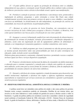 15 – O poder público deverá ser agente na promoção da tolerância entre os cidadãos,
independente de raça, gênero e orientação sexual. O poder público deve combater todas as formas
de violência e preconceitos contra o direito à diversidade sexual e apoiar suas manifestações.

      16 - Fortalecer a atenção às pessoas com deficiência e com doenças raras, promovendo a
implantação de políticas, programas e ações orientadas a tornar São Paulo uma cidade
verdadeiramente acessível para que promova serviços de apoio a esses cidadãos e suas famílias
com focos na mobilidade, no fortalecimento da vida independente, na promoção do convívio em
comunidade, nas trocas de experiências, na participação política.

      17 - Retomar as ações do governo de Luiza Erundina, em consonância com as
recentes iniciativas de Lula e Dilma para assegurar o Direito à Verdade e à Memória, bem
como apoiar familiares nas buscas para a localização de seus entes queridos.

       18 - Assegurar o acesso à alimentação saudável por meio da promoção do abastecimento e
da estruturação de sistemas de produção, extração, processamento e distribuição adequados de
alimentos, assim como da organização da rede de equipamentos públicos de alimentação e
nutrição, a ser integrada por restaurantes populares e cozinhas comunitárias, entre outros.

      19 - Viabilizar na cidade programas que visem à autonomia na vida das pessoas para que
as mesmas possam desenvolver todas suas potencialidades por meio de ações estrat égicas em
educação, saúde, inclusão social e acessibilidade.
Elaborar plano para promover a autonomia, eliminado barreiras e permitindo o acesso e usufruto
em bases iguais aos bens e serviços disponíveis à população.

       20 - Promover o fortalecimento institucional da defesa do consumidor em âmbito municipal,
a educação para o consumo responsável, a atenção para a relação entre padrões de consumo e
meio-ambiente, assim como para as novas formas de consumo a distância, além da ampliação das
possibilidades de consumo cultural e de outros bens simbólicos.

       21 – Garantir a eficiência do sistema regulatório criando ferramentas para desenvolver um
modelo institucional, ampliando a eficiência dos órgãos e agências reguladoras municipais,
especialmente as responsáveis por serviços essenciais aos consumidores e garantir a participação
social no processo regulatório.

IV - DESENVOLVIMENTO SOCIAL: ASSISTÊNCIA SOCIAL E COMBATE À MISÉRIA

        A política social deve ser entendida como política de estado e não como política de governo.
Somente assim, avanços cumulativos poderão ser alcançados. Partilhar de um sistema único, que
envolva os três entes federativos é outra condição de garantia de acesso a direitos sociais a todos os
brasileiros. A gestão da política pública de assistência social deve consolidar o direito de seguridade
social conforme a Constituição Federal de 1988, efetivando o SUAS - Sistema Único de Assistência
Social. A gestão de benefícios a idosos, deficientes e famílias de baixa renda, o Benefício de Proteção
                                                  10
 