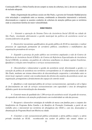 Continuada (BPC) e o Bolsa Família devem cumprir as metas de cobertura, isto é, devem ter capacidade
de inclusão adequada.

       Dada a fragmentação das políticas sociais em São Paulo, o governo de Fernando Haddad precisa
criar articulação e completude entre as mesmas, combinando as dimensões intersetorial e territorial,
direcionando-as a superar as ausentes condições de cobertura de atenções públicas para os territórios
onde se concentram famílias de maior vulnerabilidade.

                                            DIRETRIZES

      1 - Garantir a operação do Sistema Único da Assistência Social (SUAS) na cidade de
São Paulo, vinculando efetivamente a gestão municipal da políti ca de assistência social ao
sistema federativo de gestão.

      2 - Desenvolver mecanismos qualificadores da gestão pública do SUAS no município e realizar
processos de capacitação permanente de servidores públicos, conselheiros e trabalhadores das
organizações prestadoras de serviços.

       3 - Expandir a presença do poder público nos territórios ampliando a rede de Centros de
Referência de Assistência Social (CRAS) e de Centros de Referência Especializados de Assistência
Social (CREAS), no mínimo, em padrões de cobertura semelhantes às demais capitais brasileiras.
Qualificar a relação entre benefícios e serviços socioassistenciais .

        4 - Descentralizar e democratizar a gestão da assistência social, direcionando a gestão e a
execução da política de assistência nos territórios correspondentes às 31 subprefeituras da cidade de
São Paulo, mediante um sistema democrático de descentralização cooperativa e articulados entre os
níveis local, regional e central, com reconhecimento dos direitos dos usuários da assistência social, sua
organização, protagonismo e fortalecimento dos espaços de controle social.

       5 - Qualificar a rede municipal pública de serviços socioassistenciais, operando-a sob a lógica
de funcionamento em rede de serviços socioassistenciais com capacidade e área de abrangência
definida a partir da territorialização das demandas.

       6 - Construir metas de qualidade dos 1.200 serviços de assistência social: de gestão de recursos,
de expansão de cobertura e de atenções profissionais com resolutividade na vida das pessoas.

       7 - Recuperar e desenvolver estratégias de trabalho de massa com famílias para o conjunto dos
beneficiários do Programa Bolsa Família e do Benefício de Prestação Continuada, a partir de um
trabalho ativo e intersetorial nos territórios de abrangência dos CRAS e, com isto, desencadear a
dinamização do Programa Brasil sem Miséria na cidade.

      8 - Constituir a rede socioassistencial pública articulando a oferta pública estatal e a oferta
privada vinculada ao SUAS, reconhecendo seu caráter de público não estatal. Adotar os
                                                   11
 