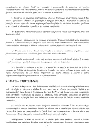 procedimentos do vínculo SUAS na regulação e coordenação da cobertura de serviços
socioassistenciais com similaridade de padrões de qualidade, cobertura da demanda territorializada e
garantia de direitos sociais entre oferta pública estatal e a não estatal.

       9 - Construir um sistema de notificações de situações de violação de direitos na cidade de São
Paulo e fortalecer o trabalho de prevenção e atenções nos CREAS. Reordenar os serviços de
proteção básica e especial a idosos, segundo padrões de referências nacionais, de modo a qualificar
os serviços de acolhimento e expandir os serviços de atenção-dia.

      10 - Estruturar a intersetorialidade na operação das políticas sociais e do Programa Brasil sem
Miséria na cidade.

       11 - Integrar o planejamento e a execução de propostas de intersetorialidade entre as políticas
públicas e de protocolos de ação integrada, sobre uma base de prioridades sociais. Estabelecer pactos
com o Judiciário na atenção a crianças, adolescentes, idosos e população em situação de rua.

      12 - Construir mecanismos de acionamento e fluxos dos usuários no sistema de políticas sociais
promovendo a garantia de acessos com graus crescentes de resolutividade.

       13 - Articular em âmbito da região metropolitana a promoção e defesa de direitos de proteção
social no campo da seguridade social, com destaque para a atenção de famílias.

      14 - Reconhecer, fomentar e fortalecer a condição estratégica do município na gestão e
execução da Política de Assistência Social em articulação com outras políticas de corte social na
região metropolitana de São Paulo, requerendo da esfera estadual e federal a efetiva
responsabilidade pelas ações normativas e de financiamento.

V - CULTURA, ESPORTE E LAZER

       A Cultura, o Esporte e o Lazer desempenham na vida social moderna uma importância cada vez
mais estratégica e integram o núcleo de uma nova área econômica denominada “indústria do
entretenimento”. Desta forma, o Programa de Governo do PT deverá abordar estes três componentes
como atividades constitutivas de direitos e cidadania, como atividades formadoras do processo
educacional e da formação física dos indivíduos, como atividades de fruição e como atividades
econômicas.

       São Paulo é uma das maiores e mais complexas metrópoles do mundo. É uma das mais antigas
cidades do país e vem se construindo através dos séculos com a contribuição de seus cidadãos que
chegam de todas as partes do mundo e do Brasil. Aqui convivem pessoas de diferentes origens que
formam uma cultura própria, rica na sua diversidade e nas suas contradições.

       Principalmente a partir do século XX, a cidade gerou uma produção artística e cultural
paradigmática para o conjunto do país e atraiu artistas de todas as partes do mundo e de todas as áreas.
                                                  12
 