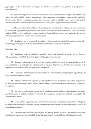 população, como o Conselho Municipal de Cultura e conselhos de gestão de programas e
equipamentos.

       8 - Implementar políticas culturais direcionadas ao desenvolvimento integral do cidadão, que
valorizem a diversidade cultural, fomentem a cultura enquanto expressão e representação simbólica,
direito social básico e cadeia produtiva da economia, tendo o cidadão como o foco principal da
universalização do acesso aos meios e condições de criar, fruir e expressar-se culturalmente.

       9 - Adequar a infraestrutura física e tecnológica dos equipamentos culturais, de forma a retomar
as atividades e programas paralisados nos teatros distritais, museus, bibliotecas, casas de cultura,
Galeria Olido, centros culturais e teatro municipal integrando-os com as apresentações dos corpos
estáveis, grupos locais e cessões para a comunidade.

       10 - Implantar um programa de proteção e salvaguarda do patrimônio natural, material e
imaterial, preservação da memória e transmissão das heranças culturais e artísticas.

Esporte e Lazer

       11 - Implantar políticas públicas específicas para cada uma das seguintes áreas: Esporte,
Atividade Física, Atividade Esportiva, Lazer e Educação Física Escolar.

       12 - Retomar e democratizar o acesso aos espaços públicos, a partir de uma política geral de
uso, destinação e localização dos equipamentos e espaços desportivos e de lazer do município e da
implantação de projetos para a ocupação desses espaços.

       13 - Valorizar a participação das comunidades e a diversidade de manifestações esportivas e de
lazer presentes em nossa cultura.

       14 - Ampliar e promover a qualidade das oportunidades de esporte e de lazer, respeitando
os desejos, necessidades e expectativas das diferentes comunidades para as práticas esportivas
e culturais.

      15 - Integrar as políticas de esporte, lazer e cultura com as políticas educacionais e de saúde,
aportando para a cidade, inclusive, recursos de programas do governo federal, a exemplo das
Academias da Saúde.

       16 - Criar centros especializados e de excelência de várias modalidades esportivas e olímpicas
de forma descentralizada para que sirvam também como instrumentos de desenvolvimento local e de
geração de empregos.

      17 - Implantar uma política especial para a Copa do Mundo de 2014 com o objetivo de criar
uma infraestrutura esportiva na cidade de caráter permanente e orientada para finalidades sociais.

                                                  14
 