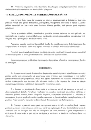 18 - Promover, em parceria com a Secretaria da Educação, competições esportivas anuais no
âmbito das escolas com ênfase nas modalidades olímpicas.

VI - GESTÃO, TRANSPARÊNCIA E PARTICIPAÇÃO DEMOCRÁTICA

       Um governo forte, capaz de coordenar os esforços governamentais e defender os interesses
públicos requer uma gestão democrática, participativa, transparente, inovadora e efetiva. A gestão
pública municipal em São Paulo, com Fernando Haddad prefeito, será pautada pelos seguintes
princípios:

        Inovar a gestão da cidade, articulando o potencial criativo existente no setor privado, nas
instituições de pesquisas e universidades, nos movimentos sociais organizados e na sociedade civil
em geral para a promoção do desenvolvimento social.

      Aproximar a gestão municipal da realidade local e dos cidadãos por meio do fortalecimento das
Subprefeituras, de maneira a tornar mais ágeis e acessíveis os serviços prestados às comunidades.

       Promover a participação contínua da população na gestão municipal, tornando-a mais permeável
às discussões quanto às ações governamentais e à aplicação dos recursos estatais.

      Compromisso com a gestão ética, transparente, democrática, eficiente e promotora dos direitos
da população.

                                           DIRETRIZES:

       1 - Retomar o processo de descentralização que criou as subprefeituras, possibilitando ao poder
público contar com instrumentos de governança mais próximos das comunidades e com melhor
gerenciamento dos serviços públicos, serviço mais ágil no atendimento aos cidadãos, com articulação e
melhor representação dos interesses das diversas regiões e do conjunto da cidade na gestão
municipal, permitindo a viabilização das vocações econômicas locais.

        2 - Retomar a participação democrática e o controle social, de maneira a garantir a
democratização do Estado. Fortalecer e valorizar os conselhos municipais de políticas públicas, os
conselhos gestores e outras formas colegiadas de gestão, o orçamento participativo, a Ouvidoria, os
instrumentos de participação direta dos cidadãos, bem como as Coordenadorias ou órgãos similares de
políticas “transversais” e implantar os Conselhos de Representantes nas Subprefeituras.

        3 - Combater e prevenir a corrupção para garantir que as decisões e a aplicação de recursos
públicos se pautem pelos interesses coletivos, a partir da implantação de uma Controladoria Geral do
Município que se destaque pelo uso da inteligência em seus processos e pela transparência e
efetividade de suas ações, e que integre os órgãos já existentes: a Auditoria, a Corregedoria e a
Ouvidoria.

                                                 15
 