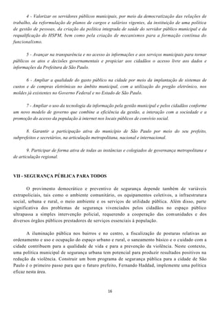 4 - Valorizar os servidores públicos municipais, por meio da democratização das relações de
trabalho, da reformulação de planos de cargos e salários vigentes, da instituição de uma política
de gestão de pessoas, da criação da política integrada de saúde do servidor público municipal e da
requalificação do HSPM, bem como pela criação de mecanismos para a formação contínua do
funcionalismo.

       5 - Avançar na transparência e no acesso às informações e aos serviços municipais para tornar
públicos os atos e decisões governamentais e propiciar aos cidadãos o acesso livre aos dados e
informações da Prefeitura de São Paulo.

       6 - Ampliar a qualidade do gasto público na cidade por meio da implantação de sistemas de
custos e de compras eletrônicas no âmbito municipal, com a utilização do pregão eletrônico, nos
moldes já existentes no Governo Federal e no Estado de São Paulo.

      7 - Ampliar o uso da tecnologia da informação pela gestão municipal e pelos cidadãos conforme
um novo modelo de governo que combine a eficiência da gestão, a interação com a sociedade e a
promoção do acesso da população à internet nos locais públicos de convívio social.

      8. Garantir a participação ativa do município de São Paulo por meio do seu prefeito,
subprefeitos e secretários, na articulação metropolitana, nacional e internacional.

       9. Participar de forma ativa de todas as instâncias e colegiados de governança metropolitana e
de articulação regional.



VII - SEGURANÇA PÚBLICA PARA TODOS

       O provimento democrático e preventivo de segurança depende também de variáveis
extrapoliciais, tais como o ambiente comunitário, os equipamentos coletivos, a infraestrutur a
social, urbana e rural, o meio ambiente e os serviços de utilidade pública. Além disso, parte
significativa dos problemas de segurança vivenciados pelos cidadãos no espaço público
ultrapassa a simples intervenção policial, requerendo a cooperação das com unidades e dos
diversos órgãos públicos prestadores de serviços essenciais à população.

       A iluminação pública nos bairros e no centro, a fiscalização de posturas relativas ao
ordenamento e uso e ocupação do espaço urbano e rural, o saneamento básico e o c uidado com a
cidade contribuem para a qualidade de vida e para a prevenção da violência. Neste contexto,
uma política municipal de segurança urbana tem potencial para produzir resultados positivos na
redução da violência. Construir um bom programa de segur ança pública para a cidade de São
Paulo é o primeiro passo para que o futuro prefeito, Fernando Haddad, implemente uma política
eficaz nesta área.



                                                 16
 