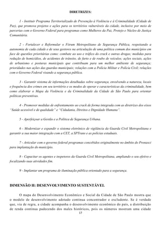 DIRETRIZES:

       1 - Instituir Programa Territorializado de Prevenção à Violência e à Criminalidade (Cidade de
Paz), que promova projetos e ações para os territórios vulneráveis da cidade, inclusive por meio de
parcerias com o Governo Federal para programas como Mulheres da Paz, Protejo e Núcleo de Justiça
Comunitária.

       2 - Fortalecer e Reformular o Fórum Metropolitano de Segurança Pública, respeitando a
autonomia de cada cidade e de seus gestores na articulação de uma política comum dos municípios em
face de questões prioritárias como: combate ao uso e tráfico do crack e outras drogas; medidas para
redução de homicídios, de acidentes de trânsito, de furto e de roubo de veículos; ações sociais, ações
de urbanismo e posturas municipais que contribuam para um melhor ambiente de segurança;
prioridades nas ações das guardas municipais; relações com a Polícia Militar e Polícia Civil; relações
com o Governo Federal visando a segurança pública.

        3 - Garantir sistema de informações detalhadas sobre segurança, envolvendo a natureza, locais
e frequência dos crimes em seu território e os modos de operar e características da criminalidade, bem
como elaborar o Mapa da Violência e da Criminalidade da Cidade de São Paulo para orientar
políticas preventivas.

      4 - Promover medidas de enfrentamento ao crack de forma integrada com as diretrizes dos eixos
“Saúde acessível e de qualidade” e “Cidadania, Direitos e Dignidade Humana”.

      5 - Aperfeiçoar a Gestão e a Política de Segurança Urbana.

       6 - Modernizar e expandir o sistema eletrônico de vigilância da Guarda Civil Metropolitana e
garantir a sua maior integração com a CET, a SPTrans e as polícias estaduais.

       7 - Articular com o governo federal programas concebidos originalmente no âmbito do Pronasci
para implantação do município.

       8 - Capacitar os agentes e inspetores da Guarda Civil Metropolitana, ampliando o seu efetivo e
focalizando suas atividades fim.

      9 - Implantar um programa de iluminação pública orientado para a segurança.



DIMENSÃO II: DESENVOLVIMENTO SUSTENTÁVEL

      O mapa do Desenvolvimento Econômico e Social da Cidade de São Paulo mostra que
o modelo de desenvolvimento adotado continua concentrador e excludente. Se é verdade
que, via de regra, a cidade acompanha o desenvolvimento econômico do país, a distribuição
de renda continua padecendo dos males históricos, pois os números mostram uma cidade
                                                 17
 
