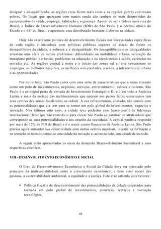 desigual e desequilibrada: as regiões ricas ficam mais ricas e as regiões pobres continuam
pobres. Os locais que aparecem com menos renda são também os mais desprovidos de
equipamentos de saúde, emprego, habitação e segurança. Apesar de ser a cidade mais rica do
Brasil, o Índice de Desenvolvimento Humano (IDH) de São Paulo é o décimo oitavo do
Estado e o 68° do Brasil e apresenta uma distribuição bastante disforme na cidade.

       Hoje não existe uma política de desenvolvimento focada nas necessidades específicas
de cada região e articulada com políticas públicas capazes de atacar de frente os
desequilíbrios da cidade, a pobreza e a desigualdade. Os desequilíbrios e as desigualdades
arrastam uma série de outros problemas: dificuldades na mobilidade urbana, saturação do
transporte público e trânsito, problemas na educação e no atendimento à saúde, carências na
moradia etc. As regiões central e oeste e o início das zonas sul e leste concentram os
empregos, os melhores hospitais, as melhores universidades, a renda, a infraestrutura urbana
e as oportunidades.

       Por outro lado, São Paulo conta com uma série de características que a torna atraente
como um polo de investimentos, negócios, serviços, entretenimento, cultura e turismo. São
Paulo é a principal porta de entrada de Investimento Estrangeiro Direto em toda a América
Latina e mais da metade das multinacionais que operam nos países latino -americanos tem
seus centros decisórios localizados na cidade. A sua infraestrutura, contudo, não condiz com
as potencialidades que ela tem para se tornar um polo global de in vestimentos, negócios e
inovação. Nos últimos oito anos, a cidade teve prefeitos com baixo perfil de liderança
internacional, fator que não contribuiu para elevar São Paulo ao patamar de atratividade que
corresponde às suas potencialidades e aos anseios da sociedade. A capital paulista responde
por mais de 12% do PIB do Brasil e é o maior centro financeiro da América Latina. São Paulo
precisa agora aumentar sua conectividade com outros centros mundiais, investir na formação e
na retenção de talentos, tornar-se uma cidade da inovação e, acima de tudo, uma cidade da inclusão.

      A seguir estão apresentados os eixos da dimensão Desenvolvimento Sustentável e suas
respectivas diretrizes.

VIII - DESENVOLVIMENTO ECONÔMICO E SOCIAL

      O Eixo do Desenvolvimento Econômico e Social da Cidade deve ser orientado pelo
princípio da indissociabilidade entre o crescimento econômico, o bem estar social das
pessoas, a sustentabilidade ambiental, a equidade e a justiça. Este eixo articula dois vetores:

       Política fiscal e de desenvolvimento das potencialidades da cidade orientados para
        torná-la um polo global de investimentos, comércio, serviços e inovação
        tecnológica;




                                                18
 