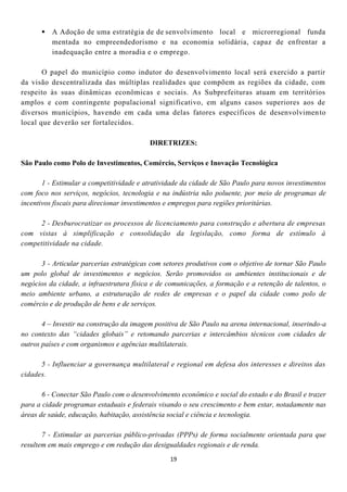 A Adoção de uma estratégia de de senvolvimento local e microrregional funda
        mentada no empreendedorismo e na economia solidária, capaz de enfrentar a
        inadequação entre a moradia e o emprego.

       O papel do município como indutor do desenvolvimento local será exercido a partir
da visão descentralizada das múltiplas realidades que compõem as regiões da cidade, com
respeito às suas dinâmicas econômicas e sociais. As Subprefeituras atuam em territórios
amplos e com contingente populacional significativo, em alguns casos superiores aos de
diversos municípios, havendo em cada uma delas fatores específicos de desenvolvimen to
local que deverão ser fortalecidos.

                                          DIRETRIZES:

São Paulo como Polo de Investimentos, Comércio, Serviços e Inovação Tecnológica

       1 - Estimular a competitividade e atratividade da cidade de São Paulo para novos investimentos
com foco nos serviços, negócios, tecnologia e na indústria não poluente, por meio de programas de
incentivos fiscais para direcionar investimentos e empregos para regiões prioritárias.

     2 - Desburocratizar os processos de licenciamento para construção e abertura de empresas
com vistas à simplificação e consolidação da legislação, como forma de estímulo à
competitividade na cidade.

      3 - Articular parcerias estratégicas com setores produtivos com o objetivo de tornar São Paulo
um polo global de investimentos e negócios. Serão promovidos os ambientes institucionais e de
negócios da cidade, a infraestrutura física e de comunicações, a formação e a retenção de talentos, o
meio ambiente urbano, a estruturação de redes de empresas e o papel da cidade como polo de
comércio e de produção de bens e de serviços.

       4 – Investir na construção da imagem positiva de São Paulo na arena internacional, inserindo-a
no contexto das “cidades globais” e retomando parcerias e intercâmbios técnicos com cidades de
outros países e com organismos e agências multilaterais.

      5 - Influenciar a governança multilateral e regional em defesa dos interesses e direitos das
cidades.

       6 - Conectar São Paulo com o desenvolvimento econômico e social do estado e do Brasil e trazer
para a cidade programas estaduais e federais visando o seu crescimento e bem estar, notadamente nas
áreas de saúde, educação, habitação, assistência social e ciência e tecnologia.

       7 - Estimular as parcerias público-privadas (PPPs) de forma socialmente orientada para que
resultem em mais emprego e em redução das desigualdades regionais e de renda.
                                                 19
 